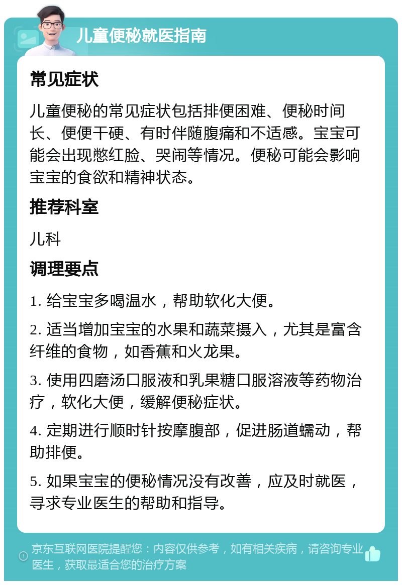 儿童便秘就医指南 常见症状 儿童便秘的常见症状包括排便困难、便秘时间长、便便干硬、有时伴随腹痛和不适感。宝宝可能会出现憋红脸、哭闹等情况。便秘可能会影响宝宝的食欲和精神状态。 推荐科室 儿科 调理要点 1. 给宝宝多喝温水，帮助软化大便。 2. 适当增加宝宝的水果和蔬菜摄入，尤其是富含纤维的食物，如香蕉和火龙果。 3. 使用四磨汤口服液和乳果糖口服溶液等药物治疗，软化大便，缓解便秘症状。 4. 定期进行顺时针按摩腹部，促进肠道蠕动，帮助排便。 5. 如果宝宝的便秘情况没有改善，应及时就医，寻求专业医生的帮助和指导。