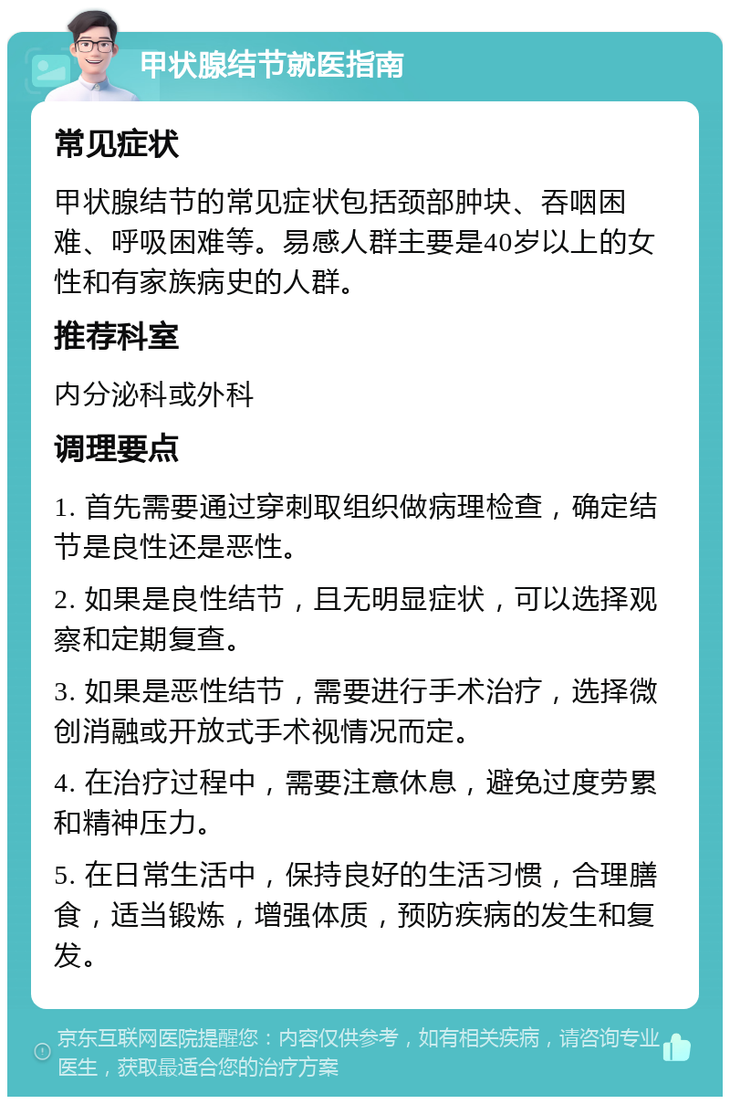 甲状腺结节就医指南 常见症状 甲状腺结节的常见症状包括颈部肿块、吞咽困难、呼吸困难等。易感人群主要是40岁以上的女性和有家族病史的人群。 推荐科室 内分泌科或外科 调理要点 1. 首先需要通过穿刺取组织做病理检查，确定结节是良性还是恶性。 2. 如果是良性结节，且无明显症状，可以选择观察和定期复查。 3. 如果是恶性结节，需要进行手术治疗，选择微创消融或开放式手术视情况而定。 4. 在治疗过程中，需要注意休息，避免过度劳累和精神压力。 5. 在日常生活中，保持良好的生活习惯，合理膳食，适当锻炼，增强体质，预防疾病的发生和复发。