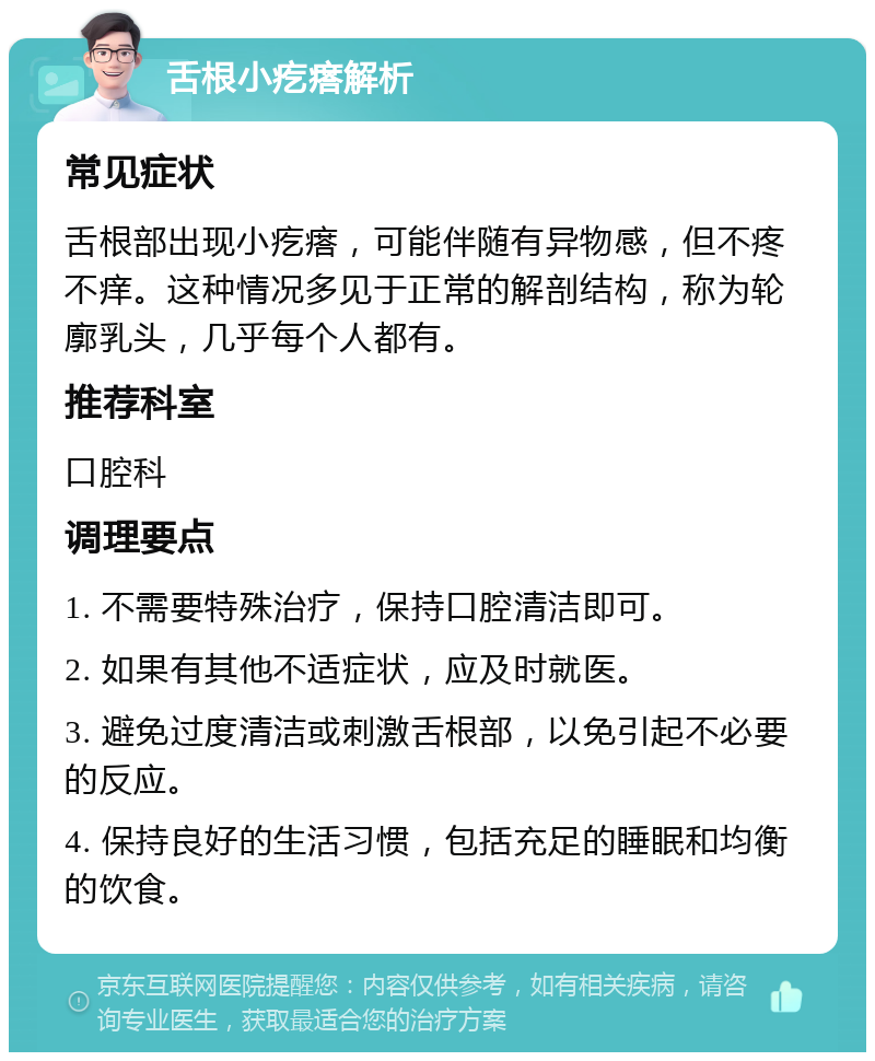 舌根小疙瘩解析 常见症状 舌根部出现小疙瘩，可能伴随有异物感，但不疼不痒。这种情况多见于正常的解剖结构，称为轮廓乳头，几乎每个人都有。 推荐科室 口腔科 调理要点 1. 不需要特殊治疗，保持口腔清洁即可。 2. 如果有其他不适症状，应及时就医。 3. 避免过度清洁或刺激舌根部，以免引起不必要的反应。 4. 保持良好的生活习惯，包括充足的睡眠和均衡的饮食。