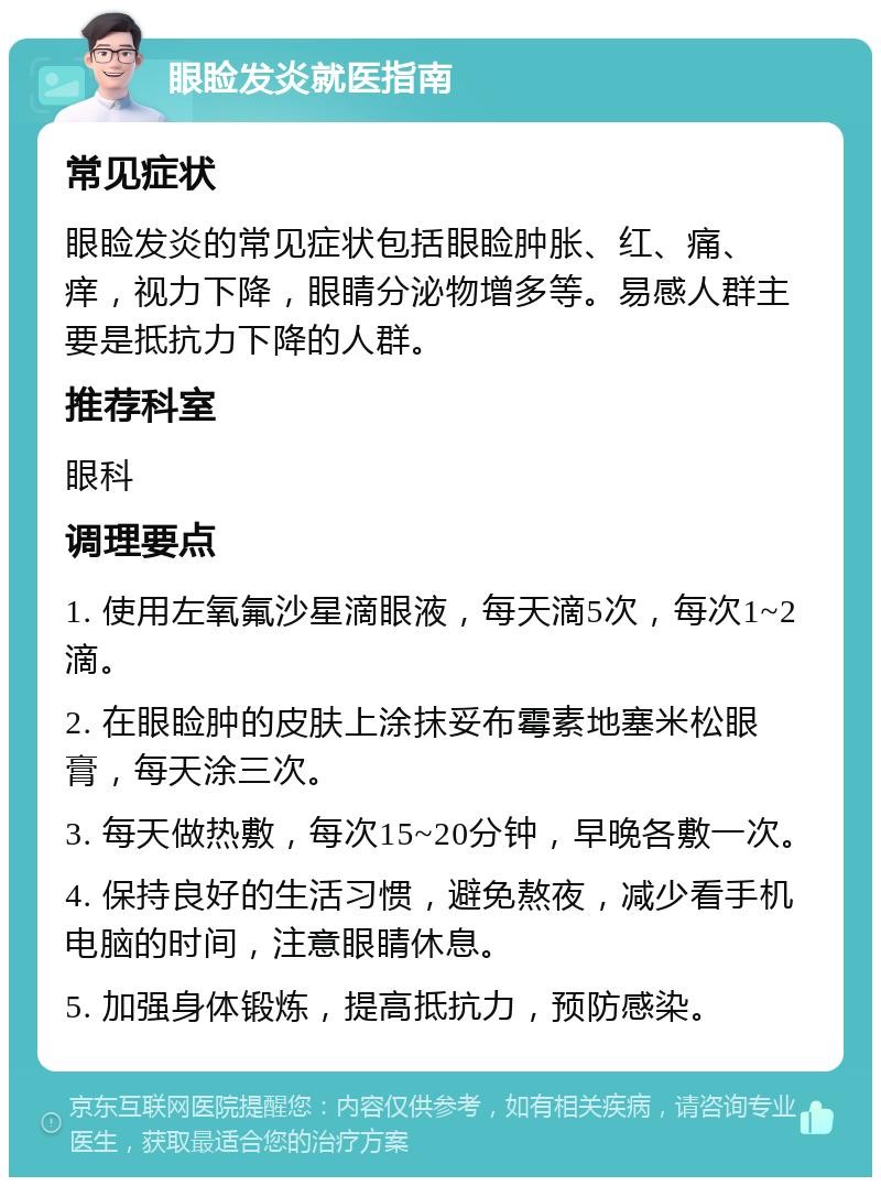 眼睑发炎就医指南 常见症状 眼睑发炎的常见症状包括眼睑肿胀、红、痛、痒，视力下降，眼睛分泌物增多等。易感人群主要是抵抗力下降的人群。 推荐科室 眼科 调理要点 1. 使用左氧氟沙星滴眼液，每天滴5次，每次1~2滴。 2. 在眼睑肿的皮肤上涂抹妥布霉素地塞米松眼膏，每天涂三次。 3. 每天做热敷，每次15~20分钟，早晚各敷一次。 4. 保持良好的生活习惯，避免熬夜，减少看手机电脑的时间，注意眼睛休息。 5. 加强身体锻炼，提高抵抗力，预防感染。