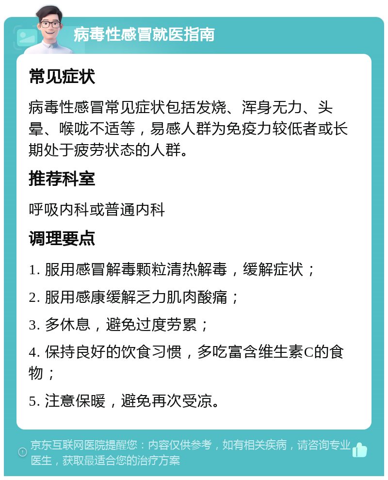 病毒性感冒就医指南 常见症状 病毒性感冒常见症状包括发烧、浑身无力、头晕、喉咙不适等，易感人群为免疫力较低者或长期处于疲劳状态的人群。 推荐科室 呼吸内科或普通内科 调理要点 1. 服用感冒解毒颗粒清热解毒，缓解症状； 2. 服用感康缓解乏力肌肉酸痛； 3. 多休息，避免过度劳累； 4. 保持良好的饮食习惯，多吃富含维生素C的食物； 5. 注意保暖，避免再次受凉。