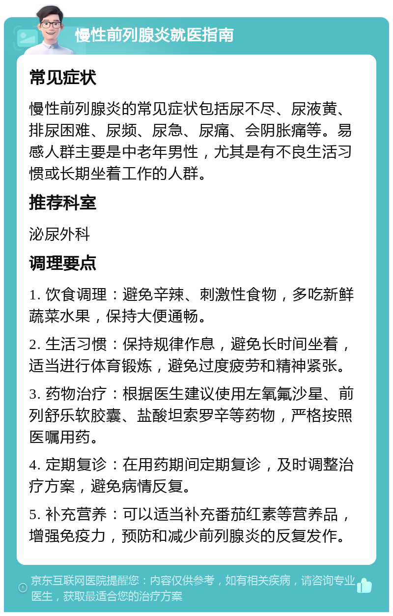 慢性前列腺炎就医指南 常见症状 慢性前列腺炎的常见症状包括尿不尽、尿液黄、排尿困难、尿频、尿急、尿痛、会阴胀痛等。易感人群主要是中老年男性，尤其是有不良生活习惯或长期坐着工作的人群。 推荐科室 泌尿外科 调理要点 1. 饮食调理：避免辛辣、刺激性食物，多吃新鲜蔬菜水果，保持大便通畅。 2. 生活习惯：保持规律作息，避免长时间坐着，适当进行体育锻炼，避免过度疲劳和精神紧张。 3. 药物治疗：根据医生建议使用左氧氟沙星、前列舒乐软胶囊、盐酸坦索罗辛等药物，严格按照医嘱用药。 4. 定期复诊：在用药期间定期复诊，及时调整治疗方案，避免病情反复。 5. 补充营养：可以适当补充番茄红素等营养品，增强免疫力，预防和减少前列腺炎的反复发作。