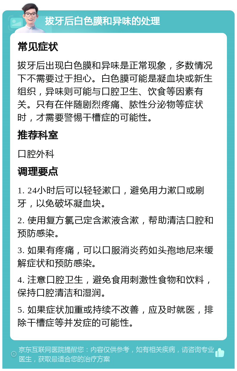 拔牙后白色膜和异味的处理 常见症状 拔牙后出现白色膜和异味是正常现象，多数情况下不需要过于担心。白色膜可能是凝血块或新生组织，异味则可能与口腔卫生、饮食等因素有关。只有在伴随剧烈疼痛、脓性分泌物等症状时，才需要警惕干槽症的可能性。 推荐科室 口腔外科 调理要点 1. 24小时后可以轻轻漱口，避免用力漱口或刷牙，以免破坏凝血块。 2. 使用复方氯己定含漱液含漱，帮助清洁口腔和预防感染。 3. 如果有疼痛，可以口服消炎药如头孢地尼来缓解症状和预防感染。 4. 注意口腔卫生，避免食用刺激性食物和饮料，保持口腔清洁和湿润。 5. 如果症状加重或持续不改善，应及时就医，排除干槽症等并发症的可能性。