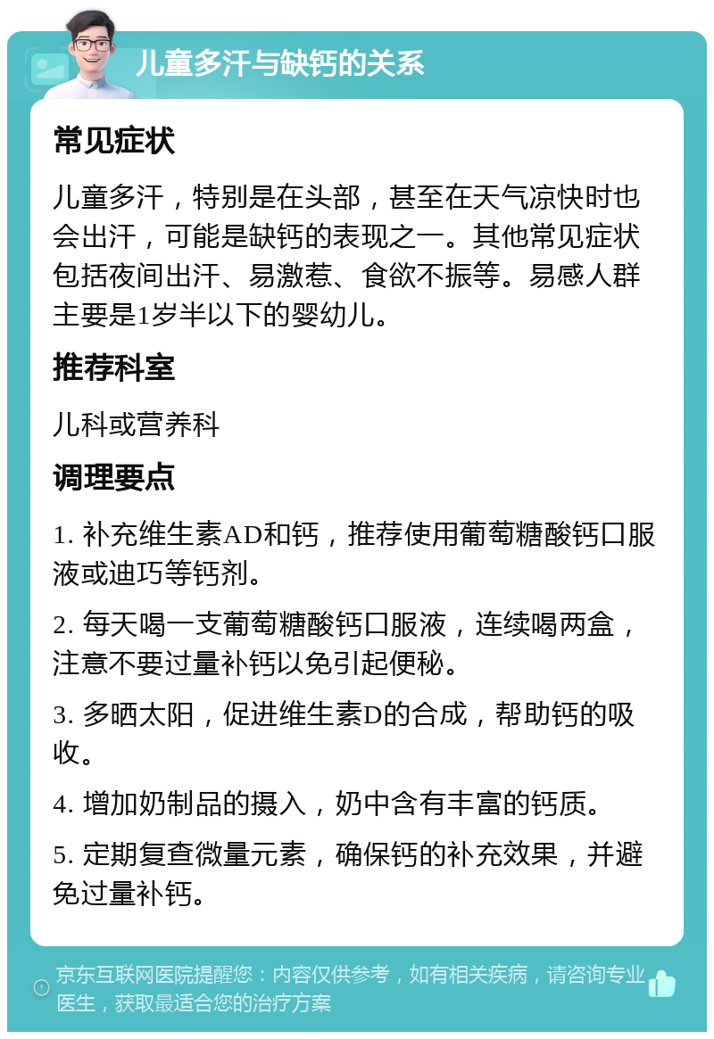 儿童多汗与缺钙的关系 常见症状 儿童多汗，特别是在头部，甚至在天气凉快时也会出汗，可能是缺钙的表现之一。其他常见症状包括夜间出汗、易激惹、食欲不振等。易感人群主要是1岁半以下的婴幼儿。 推荐科室 儿科或营养科 调理要点 1. 补充维生素AD和钙，推荐使用葡萄糖酸钙口服液或迪巧等钙剂。 2. 每天喝一支葡萄糖酸钙口服液，连续喝两盒，注意不要过量补钙以免引起便秘。 3. 多晒太阳，促进维生素D的合成，帮助钙的吸收。 4. 增加奶制品的摄入，奶中含有丰富的钙质。 5. 定期复查微量元素，确保钙的补充效果，并避免过量补钙。