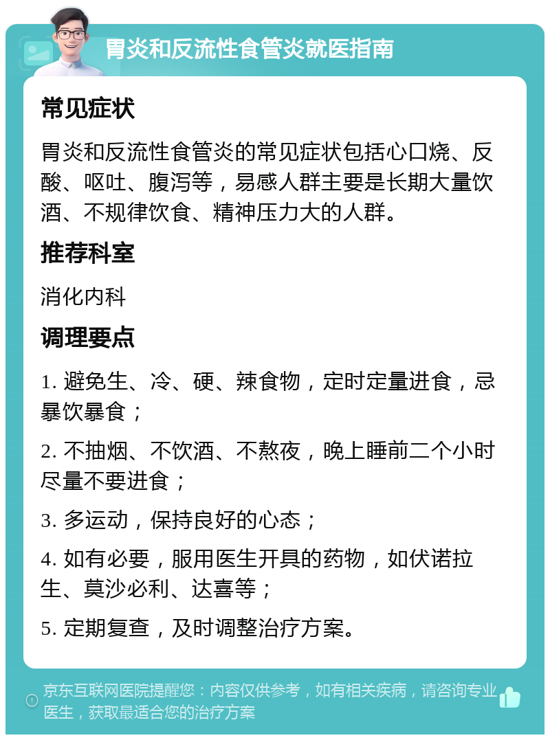 胃炎和反流性食管炎就医指南 常见症状 胃炎和反流性食管炎的常见症状包括心口烧、反酸、呕吐、腹泻等，易感人群主要是长期大量饮酒、不规律饮食、精神压力大的人群。 推荐科室 消化内科 调理要点 1. 避免生、冷、硬、辣食物，定时定量进食，忌暴饮暴食； 2. 不抽烟、不饮酒、不熬夜，晚上睡前二个小时尽量不要进食； 3. 多运动，保持良好的心态； 4. 如有必要，服用医生开具的药物，如伏诺拉生、莫沙必利、达喜等； 5. 定期复查，及时调整治疗方案。