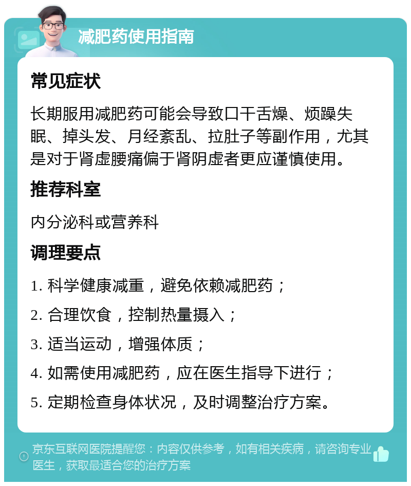 减肥药使用指南 常见症状 长期服用减肥药可能会导致口干舌燥、烦躁失眠、掉头发、月经紊乱、拉肚子等副作用，尤其是对于肾虚腰痛偏于肾阴虚者更应谨慎使用。 推荐科室 内分泌科或营养科 调理要点 1. 科学健康减重，避免依赖减肥药； 2. 合理饮食，控制热量摄入； 3. 适当运动，增强体质； 4. 如需使用减肥药，应在医生指导下进行； 5. 定期检查身体状况，及时调整治疗方案。