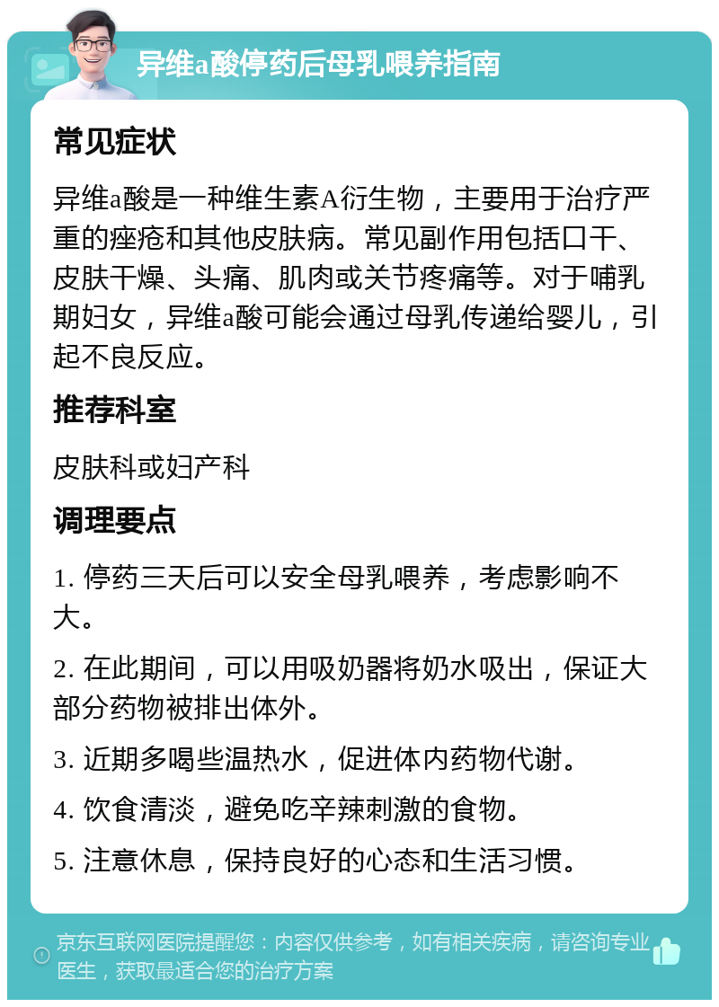 异维a酸停药后母乳喂养指南 常见症状 异维a酸是一种维生素A衍生物，主要用于治疗严重的痤疮和其他皮肤病。常见副作用包括口干、皮肤干燥、头痛、肌肉或关节疼痛等。对于哺乳期妇女，异维a酸可能会通过母乳传递给婴儿，引起不良反应。 推荐科室 皮肤科或妇产科 调理要点 1. 停药三天后可以安全母乳喂养，考虑影响不大。 2. 在此期间，可以用吸奶器将奶水吸出，保证大部分药物被排出体外。 3. 近期多喝些温热水，促进体内药物代谢。 4. 饮食清淡，避免吃辛辣刺激的食物。 5. 注意休息，保持良好的心态和生活习惯。