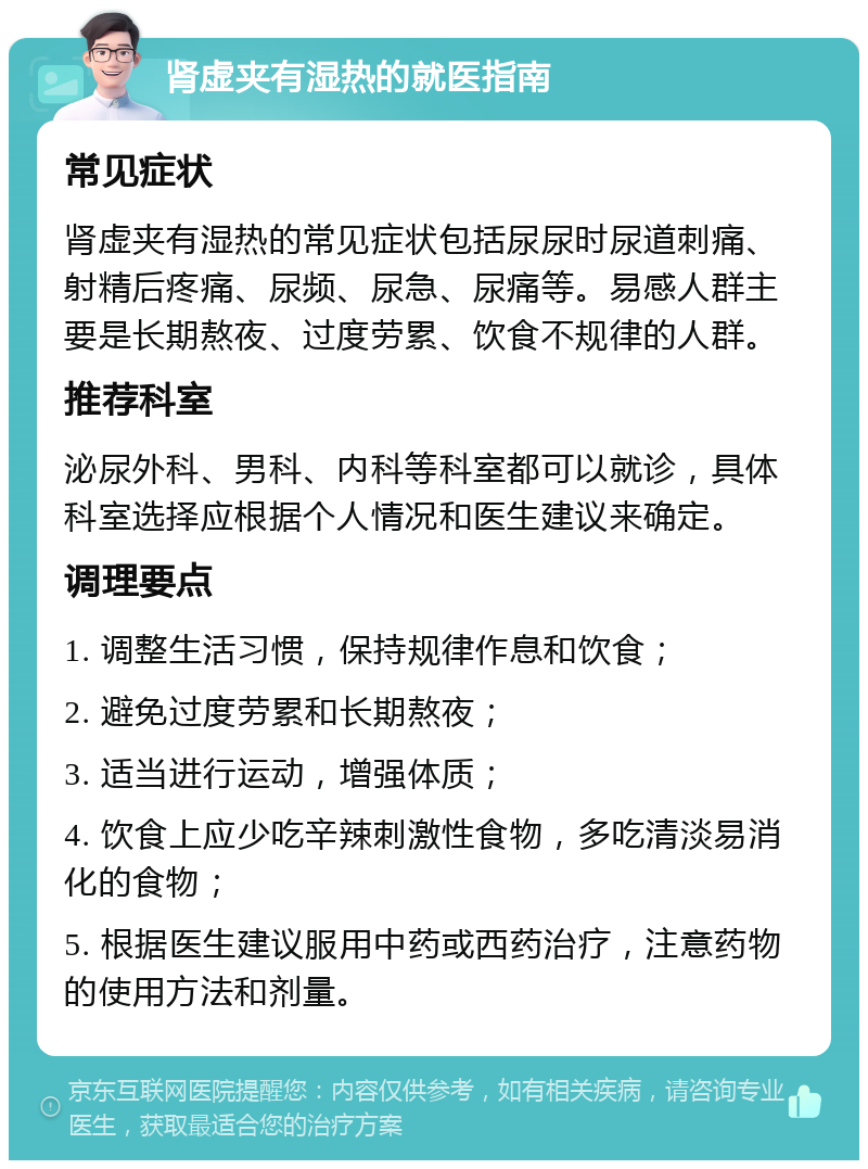 肾虚夹有湿热的就医指南 常见症状 肾虚夹有湿热的常见症状包括尿尿时尿道刺痛、射精后疼痛、尿频、尿急、尿痛等。易感人群主要是长期熬夜、过度劳累、饮食不规律的人群。 推荐科室 泌尿外科、男科、内科等科室都可以就诊，具体科室选择应根据个人情况和医生建议来确定。 调理要点 1. 调整生活习惯，保持规律作息和饮食； 2. 避免过度劳累和长期熬夜； 3. 适当进行运动，增强体质； 4. 饮食上应少吃辛辣刺激性食物，多吃清淡易消化的食物； 5. 根据医生建议服用中药或西药治疗，注意药物的使用方法和剂量。