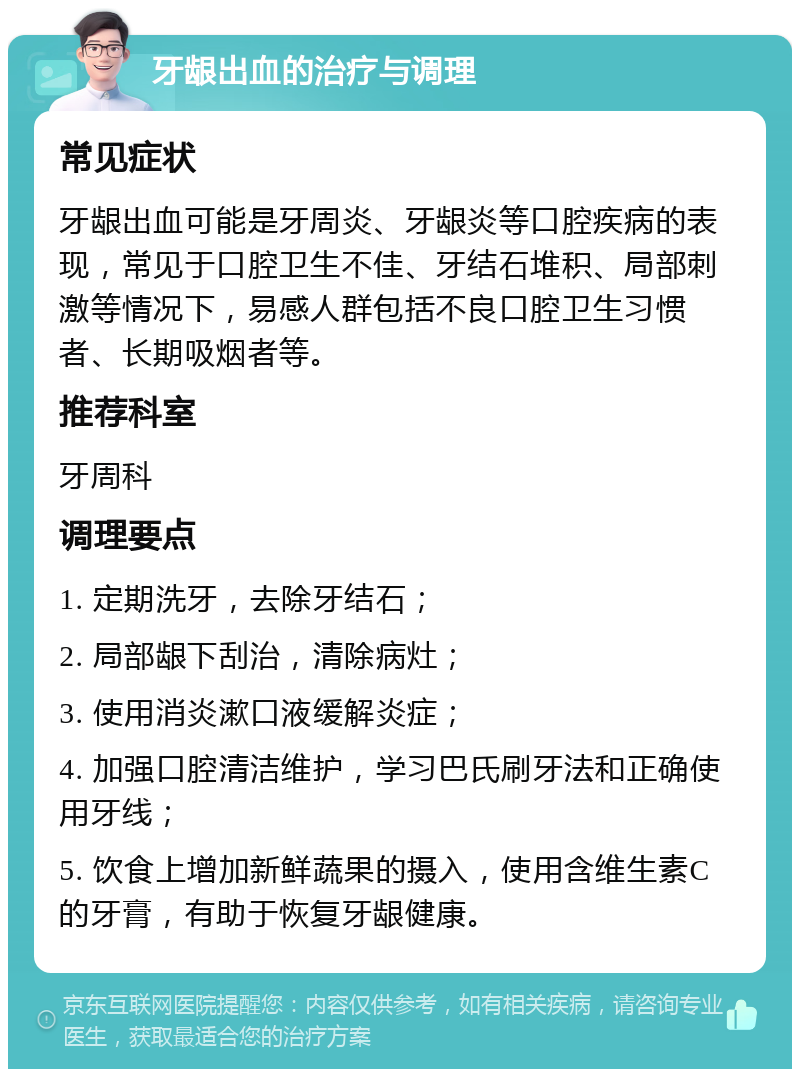 牙龈出血的治疗与调理 常见症状 牙龈出血可能是牙周炎、牙龈炎等口腔疾病的表现，常见于口腔卫生不佳、牙结石堆积、局部刺激等情况下，易感人群包括不良口腔卫生习惯者、长期吸烟者等。 推荐科室 牙周科 调理要点 1. 定期洗牙，去除牙结石； 2. 局部龈下刮治，清除病灶； 3. 使用消炎漱口液缓解炎症； 4. 加强口腔清洁维护，学习巴氏刷牙法和正确使用牙线； 5. 饮食上增加新鲜蔬果的摄入，使用含维生素C的牙膏，有助于恢复牙龈健康。