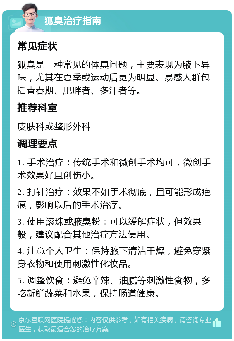 狐臭治疗指南 常见症状 狐臭是一种常见的体臭问题，主要表现为腋下异味，尤其在夏季或运动后更为明显。易感人群包括青春期、肥胖者、多汗者等。 推荐科室 皮肤科或整形外科 调理要点 1. 手术治疗：传统手术和微创手术均可，微创手术效果好且创伤小。 2. 打针治疗：效果不如手术彻底，且可能形成疤痕，影响以后的手术治疗。 3. 使用滚珠或腋臭粉：可以缓解症状，但效果一般，建议配合其他治疗方法使用。 4. 注意个人卫生：保持腋下清洁干燥，避免穿紧身衣物和使用刺激性化妆品。 5. 调整饮食：避免辛辣、油腻等刺激性食物，多吃新鲜蔬菜和水果，保持肠道健康。