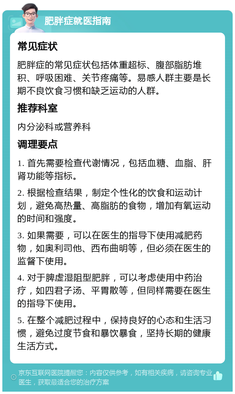 肥胖症就医指南 常见症状 肥胖症的常见症状包括体重超标、腹部脂肪堆积、呼吸困难、关节疼痛等。易感人群主要是长期不良饮食习惯和缺乏运动的人群。 推荐科室 内分泌科或营养科 调理要点 1. 首先需要检查代谢情况，包括血糖、血脂、肝肾功能等指标。 2. 根据检查结果，制定个性化的饮食和运动计划，避免高热量、高脂肪的食物，增加有氧运动的时间和强度。 3. 如果需要，可以在医生的指导下使用减肥药物，如奥利司他、西布曲明等，但必须在医生的监督下使用。 4. 对于脾虚湿阻型肥胖，可以考虑使用中药治疗，如四君子汤、平胃散等，但同样需要在医生的指导下使用。 5. 在整个减肥过程中，保持良好的心态和生活习惯，避免过度节食和暴饮暴食，坚持长期的健康生活方式。