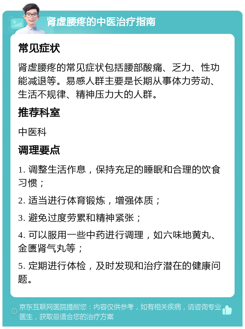 肾虚腰疼的中医治疗指南 常见症状 肾虚腰疼的常见症状包括腰部酸痛、乏力、性功能减退等。易感人群主要是长期从事体力劳动、生活不规律、精神压力大的人群。 推荐科室 中医科 调理要点 1. 调整生活作息，保持充足的睡眠和合理的饮食习惯； 2. 适当进行体育锻炼，增强体质； 3. 避免过度劳累和精神紧张； 4. 可以服用一些中药进行调理，如六味地黄丸、金匮肾气丸等； 5. 定期进行体检，及时发现和治疗潜在的健康问题。