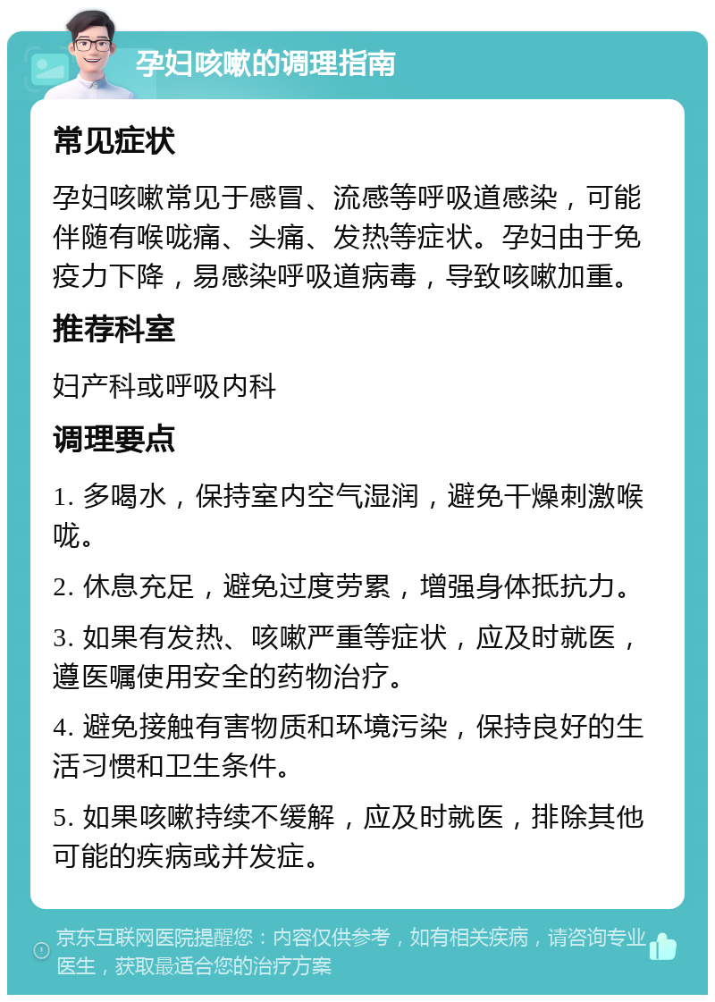 孕妇咳嗽的调理指南 常见症状 孕妇咳嗽常见于感冒、流感等呼吸道感染，可能伴随有喉咙痛、头痛、发热等症状。孕妇由于免疫力下降，易感染呼吸道病毒，导致咳嗽加重。 推荐科室 妇产科或呼吸内科 调理要点 1. 多喝水，保持室内空气湿润，避免干燥刺激喉咙。 2. 休息充足，避免过度劳累，增强身体抵抗力。 3. 如果有发热、咳嗽严重等症状，应及时就医，遵医嘱使用安全的药物治疗。 4. 避免接触有害物质和环境污染，保持良好的生活习惯和卫生条件。 5. 如果咳嗽持续不缓解，应及时就医，排除其他可能的疾病或并发症。