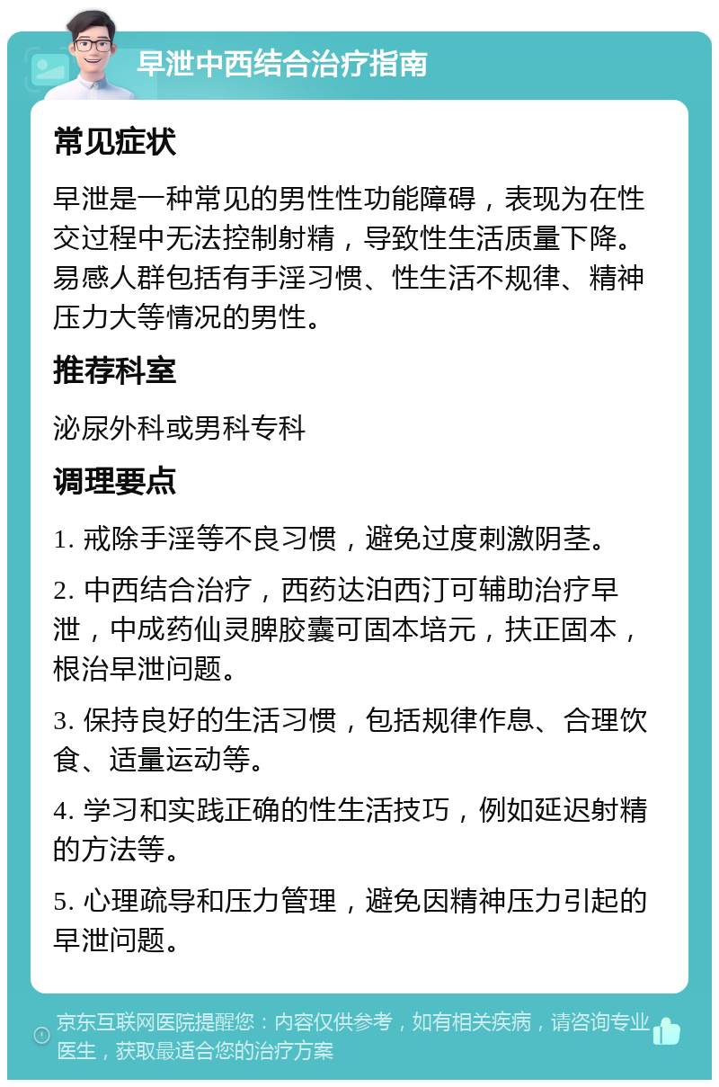 早泄中西结合治疗指南 常见症状 早泄是一种常见的男性性功能障碍，表现为在性交过程中无法控制射精，导致性生活质量下降。易感人群包括有手淫习惯、性生活不规律、精神压力大等情况的男性。 推荐科室 泌尿外科或男科专科 调理要点 1. 戒除手淫等不良习惯，避免过度刺激阴茎。 2. 中西结合治疗，西药达泊西汀可辅助治疗早泄，中成药仙灵脾胶囊可固本培元，扶正固本，根治早泄问题。 3. 保持良好的生活习惯，包括规律作息、合理饮食、适量运动等。 4. 学习和实践正确的性生活技巧，例如延迟射精的方法等。 5. 心理疏导和压力管理，避免因精神压力引起的早泄问题。