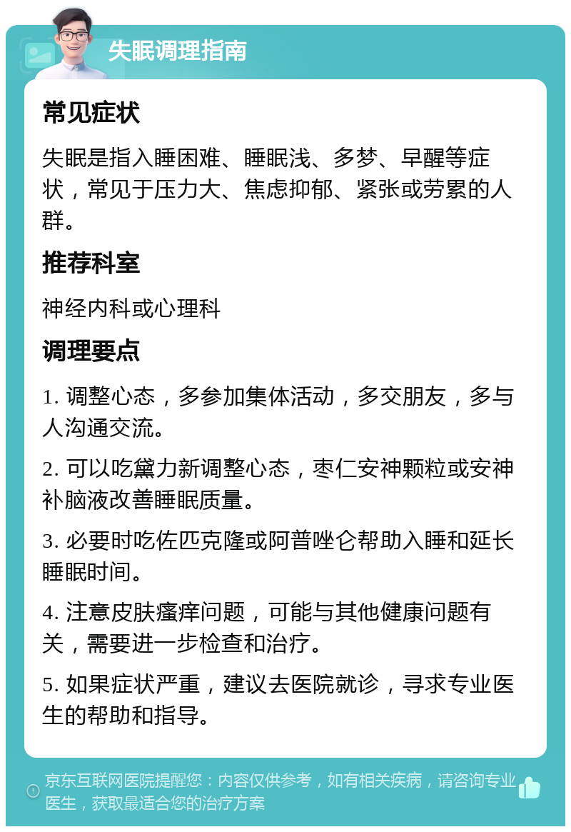 失眠调理指南 常见症状 失眠是指入睡困难、睡眠浅、多梦、早醒等症状，常见于压力大、焦虑抑郁、紧张或劳累的人群。 推荐科室 神经内科或心理科 调理要点 1. 调整心态，多参加集体活动，多交朋友，多与人沟通交流。 2. 可以吃黛力新调整心态，枣仁安神颗粒或安神补脑液改善睡眠质量。 3. 必要时吃佐匹克隆或阿普唑仑帮助入睡和延长睡眠时间。 4. 注意皮肤瘙痒问题，可能与其他健康问题有关，需要进一步检查和治疗。 5. 如果症状严重，建议去医院就诊，寻求专业医生的帮助和指导。