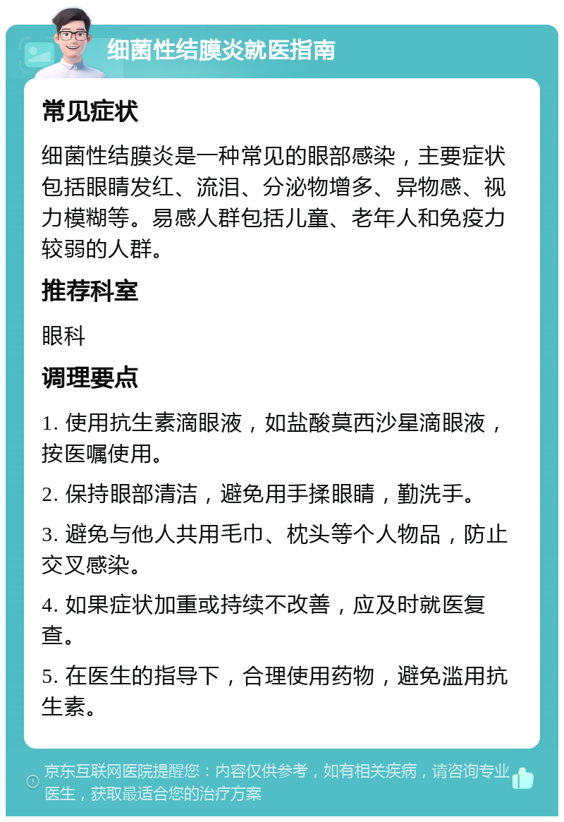 细菌性结膜炎就医指南 常见症状 细菌性结膜炎是一种常见的眼部感染，主要症状包括眼睛发红、流泪、分泌物增多、异物感、视力模糊等。易感人群包括儿童、老年人和免疫力较弱的人群。 推荐科室 眼科 调理要点 1. 使用抗生素滴眼液，如盐酸莫西沙星滴眼液，按医嘱使用。 2. 保持眼部清洁，避免用手揉眼睛，勤洗手。 3. 避免与他人共用毛巾、枕头等个人物品，防止交叉感染。 4. 如果症状加重或持续不改善，应及时就医复查。 5. 在医生的指导下，合理使用药物，避免滥用抗生素。