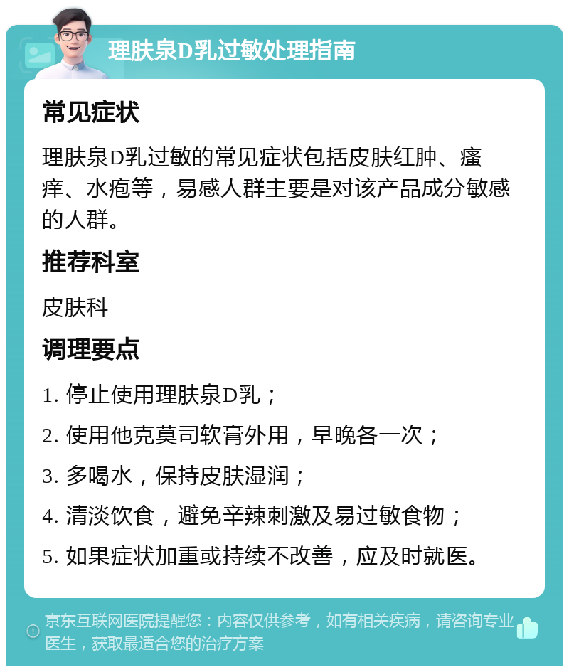 理肤泉D乳过敏处理指南 常见症状 理肤泉D乳过敏的常见症状包括皮肤红肿、瘙痒、水疱等，易感人群主要是对该产品成分敏感的人群。 推荐科室 皮肤科 调理要点 1. 停止使用理肤泉D乳； 2. 使用他克莫司软膏外用，早晚各一次； 3. 多喝水，保持皮肤湿润； 4. 清淡饮食，避免辛辣刺激及易过敏食物； 5. 如果症状加重或持续不改善，应及时就医。