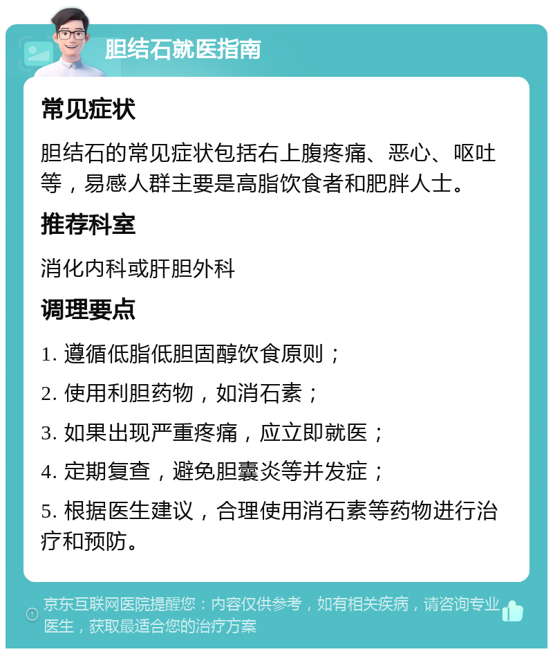 胆结石就医指南 常见症状 胆结石的常见症状包括右上腹疼痛、恶心、呕吐等，易感人群主要是高脂饮食者和肥胖人士。 推荐科室 消化内科或肝胆外科 调理要点 1. 遵循低脂低胆固醇饮食原则； 2. 使用利胆药物，如消石素； 3. 如果出现严重疼痛，应立即就医； 4. 定期复查，避免胆囊炎等并发症； 5. 根据医生建议，合理使用消石素等药物进行治疗和预防。