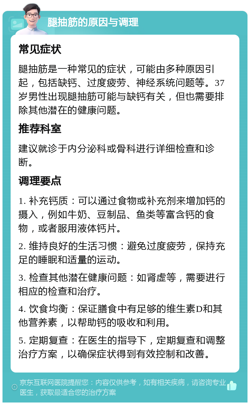 腿抽筋的原因与调理 常见症状 腿抽筋是一种常见的症状，可能由多种原因引起，包括缺钙、过度疲劳、神经系统问题等。37岁男性出现腿抽筋可能与缺钙有关，但也需要排除其他潜在的健康问题。 推荐科室 建议就诊于内分泌科或骨科进行详细检查和诊断。 调理要点 1. 补充钙质：可以通过食物或补充剂来增加钙的摄入，例如牛奶、豆制品、鱼类等富含钙的食物，或者服用液体钙片。 2. 维持良好的生活习惯：避免过度疲劳，保持充足的睡眠和适量的运动。 3. 检查其他潜在健康问题：如肾虚等，需要进行相应的检查和治疗。 4. 饮食均衡：保证膳食中有足够的维生素D和其他营养素，以帮助钙的吸收和利用。 5. 定期复查：在医生的指导下，定期复查和调整治疗方案，以确保症状得到有效控制和改善。