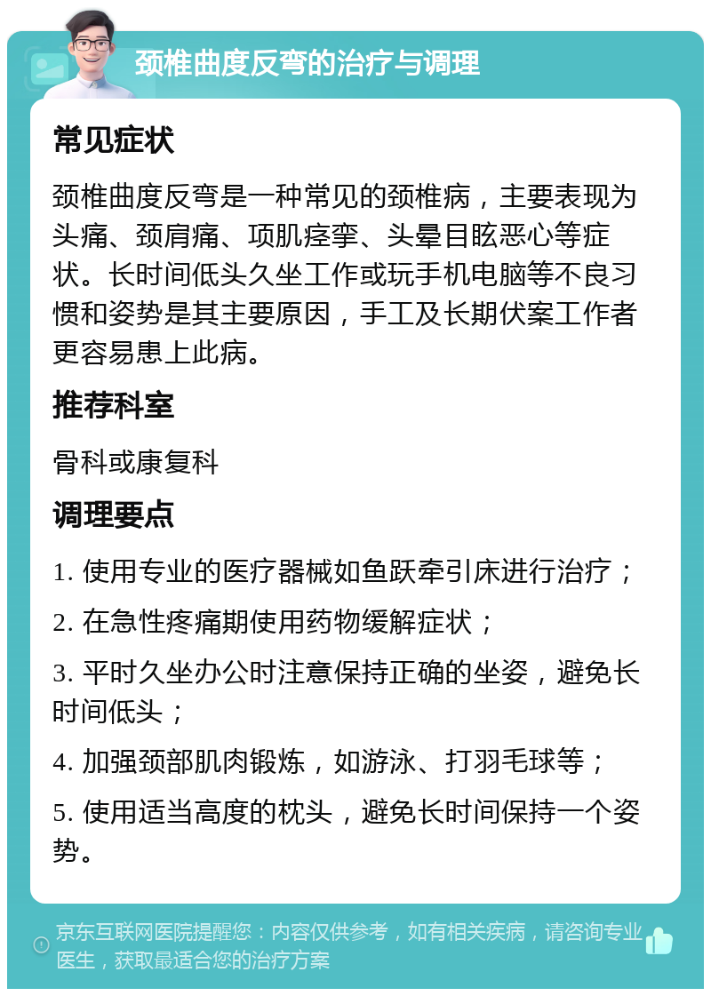 颈椎曲度反弯的治疗与调理 常见症状 颈椎曲度反弯是一种常见的颈椎病，主要表现为头痛、颈肩痛、项肌痉挛、头晕目眩恶心等症状。长时间低头久坐工作或玩手机电脑等不良习惯和姿势是其主要原因，手工及长期伏案工作者更容易患上此病。 推荐科室 骨科或康复科 调理要点 1. 使用专业的医疗器械如鱼跃牵引床进行治疗； 2. 在急性疼痛期使用药物缓解症状； 3. 平时久坐办公时注意保持正确的坐姿，避免长时间低头； 4. 加强颈部肌肉锻炼，如游泳、打羽毛球等； 5. 使用适当高度的枕头，避免长时间保持一个姿势。