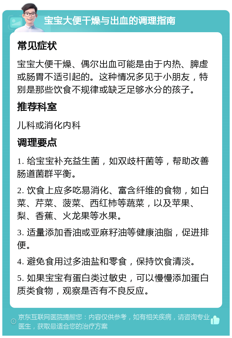 宝宝大便干燥与出血的调理指南 常见症状 宝宝大便干燥、偶尔出血可能是由于内热、脾虚或肠胃不适引起的。这种情况多见于小朋友，特别是那些饮食不规律或缺乏足够水分的孩子。 推荐科室 儿科或消化内科 调理要点 1. 给宝宝补充益生菌，如双歧杆菌等，帮助改善肠道菌群平衡。 2. 饮食上应多吃易消化、富含纤维的食物，如白菜、芹菜、菠菜、西红柿等蔬菜，以及苹果、梨、香蕉、火龙果等水果。 3. 适量添加香油或亚麻籽油等健康油脂，促进排便。 4. 避免食用过多油盐和零食，保持饮食清淡。 5. 如果宝宝有蛋白类过敏史，可以慢慢添加蛋白质类食物，观察是否有不良反应。