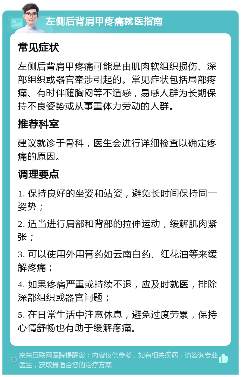 左侧后背肩甲疼痛就医指南 常见症状 左侧后背肩甲疼痛可能是由肌肉软组织损伤、深部组织或器官牵涉引起的。常见症状包括局部疼痛、有时伴随胸闷等不适感，易感人群为长期保持不良姿势或从事重体力劳动的人群。 推荐科室 建议就诊于骨科，医生会进行详细检查以确定疼痛的原因。 调理要点 1. 保持良好的坐姿和站姿，避免长时间保持同一姿势； 2. 适当进行肩部和背部的拉伸运动，缓解肌肉紧张； 3. 可以使用外用膏药如云南白药、红花油等来缓解疼痛； 4. 如果疼痛严重或持续不退，应及时就医，排除深部组织或器官问题； 5. 在日常生活中注意休息，避免过度劳累，保持心情舒畅也有助于缓解疼痛。