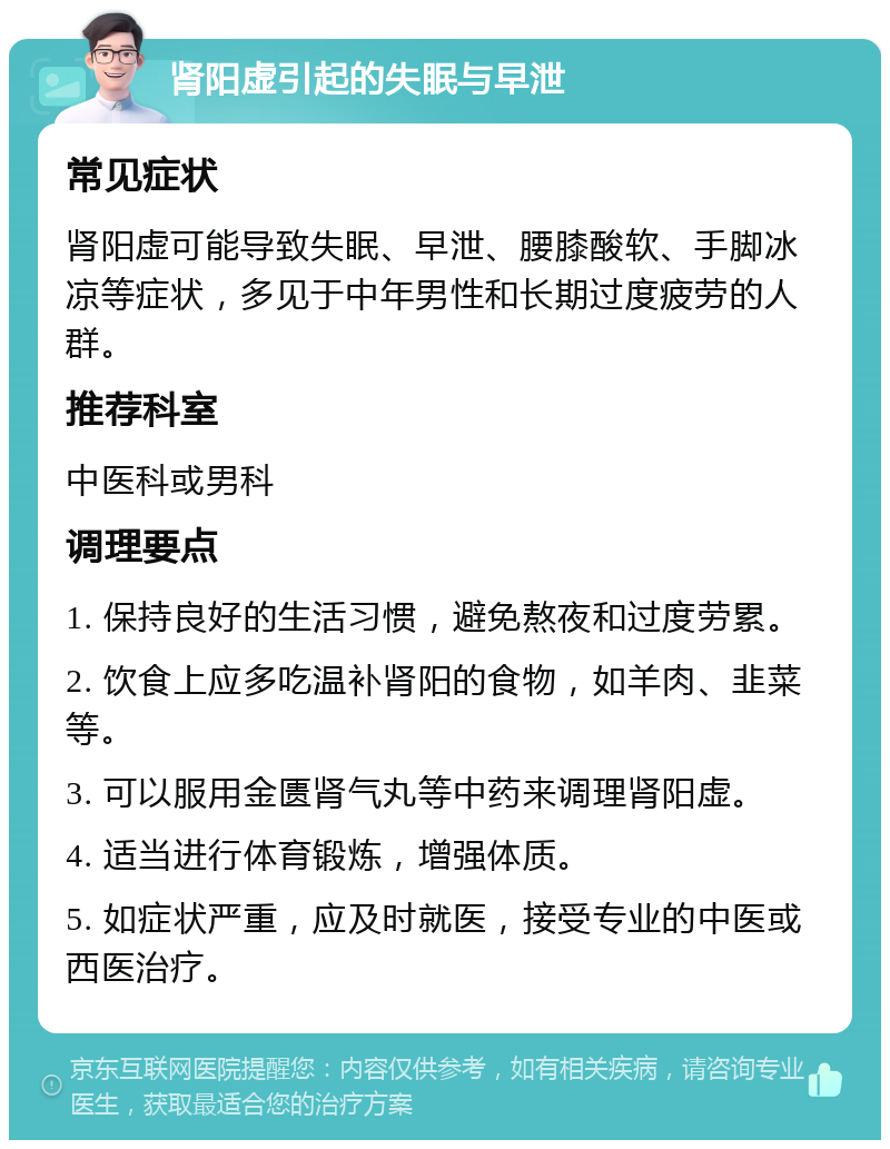 肾阳虚引起的失眠与早泄 常见症状 肾阳虚可能导致失眠、早泄、腰膝酸软、手脚冰凉等症状，多见于中年男性和长期过度疲劳的人群。 推荐科室 中医科或男科 调理要点 1. 保持良好的生活习惯，避免熬夜和过度劳累。 2. 饮食上应多吃温补肾阳的食物，如羊肉、韭菜等。 3. 可以服用金匮肾气丸等中药来调理肾阳虚。 4. 适当进行体育锻炼，增强体质。 5. 如症状严重，应及时就医，接受专业的中医或西医治疗。