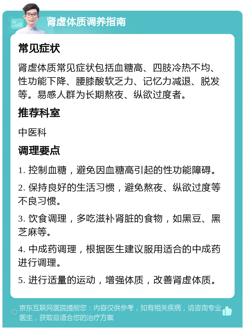 肾虚体质调养指南 常见症状 肾虚体质常见症状包括血糖高、四肢冷热不均、性功能下降、腰膝酸软乏力、记忆力减退、脱发等。易感人群为长期熬夜、纵欲过度者。 推荐科室 中医科 调理要点 1. 控制血糖，避免因血糖高引起的性功能障碍。 2. 保持良好的生活习惯，避免熬夜、纵欲过度等不良习惯。 3. 饮食调理，多吃滋补肾脏的食物，如黑豆、黑芝麻等。 4. 中成药调理，根据医生建议服用适合的中成药进行调理。 5. 进行适量的运动，增强体质，改善肾虚体质。