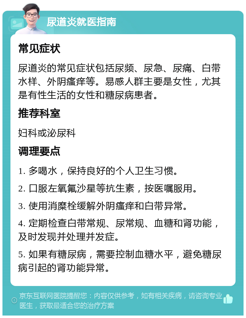 尿道炎就医指南 常见症状 尿道炎的常见症状包括尿频、尿急、尿痛、白带水样、外阴瘙痒等。易感人群主要是女性，尤其是有性生活的女性和糖尿病患者。 推荐科室 妇科或泌尿科 调理要点 1. 多喝水，保持良好的个人卫生习惯。 2. 口服左氧氟沙星等抗生素，按医嘱服用。 3. 使用消糜栓缓解外阴瘙痒和白带异常。 4. 定期检查白带常规、尿常规、血糖和肾功能，及时发现并处理并发症。 5. 如果有糖尿病，需要控制血糖水平，避免糖尿病引起的肾功能异常。