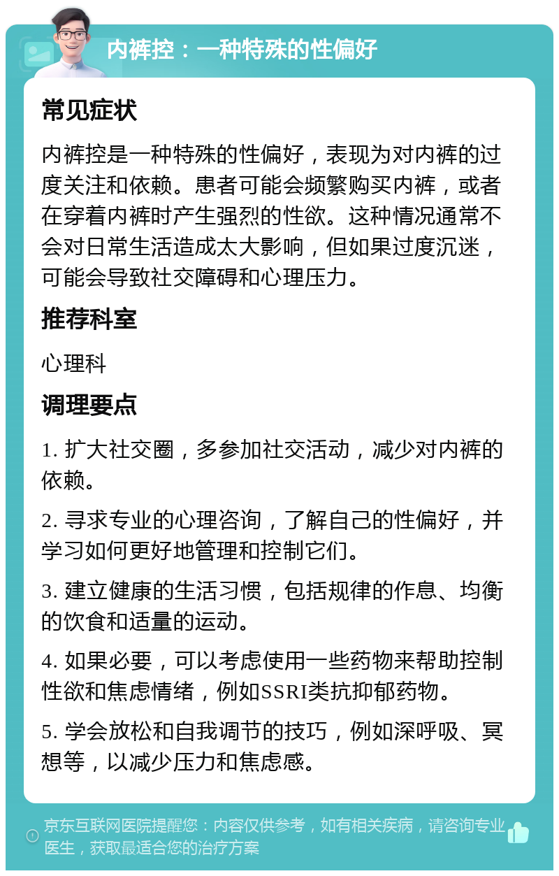 内裤控：一种特殊的性偏好 常见症状 内裤控是一种特殊的性偏好，表现为对内裤的过度关注和依赖。患者可能会频繁购买内裤，或者在穿着内裤时产生强烈的性欲。这种情况通常不会对日常生活造成太大影响，但如果过度沉迷，可能会导致社交障碍和心理压力。 推荐科室 心理科 调理要点 1. 扩大社交圈，多参加社交活动，减少对内裤的依赖。 2. 寻求专业的心理咨询，了解自己的性偏好，并学习如何更好地管理和控制它们。 3. 建立健康的生活习惯，包括规律的作息、均衡的饮食和适量的运动。 4. 如果必要，可以考虑使用一些药物来帮助控制性欲和焦虑情绪，例如SSRI类抗抑郁药物。 5. 学会放松和自我调节的技巧，例如深呼吸、冥想等，以减少压力和焦虑感。