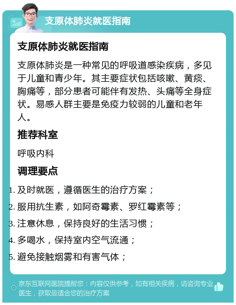 支原体肺炎就医指南 支原体肺炎就医指南 支原体肺炎是一种常见的呼吸道感染疾病，多见于儿童和青少年。其主要症状包括咳嗽、黄痰、胸痛等，部分患者可能伴有发热、头痛等全身症状。易感人群主要是免疫力较弱的儿童和老年人。 推荐科室 呼吸内科 调理要点 及时就医，遵循医生的治疗方案； 服用抗生素，如阿奇霉素、罗红霉素等； 注意休息，保持良好的生活习惯； 多喝水，保持室内空气流通； 避免接触烟雾和有害气体；