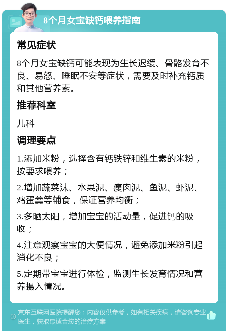 8个月女宝缺钙喂养指南 常见症状 8个月女宝缺钙可能表现为生长迟缓、骨骼发育不良、易怒、睡眠不安等症状，需要及时补充钙质和其他营养素。 推荐科室 儿科 调理要点 1.添加米粉，选择含有钙铁锌和维生素的米粉，按要求喂养； 2.增加蔬菜沫、水果泥、瘦肉泥、鱼泥、虾泥、鸡蛋羹等辅食，保证营养均衡； 3.多晒太阳，增加宝宝的活动量，促进钙的吸收； 4.注意观察宝宝的大便情况，避免添加米粉引起消化不良； 5.定期带宝宝进行体检，监测生长发育情况和营养摄入情况。