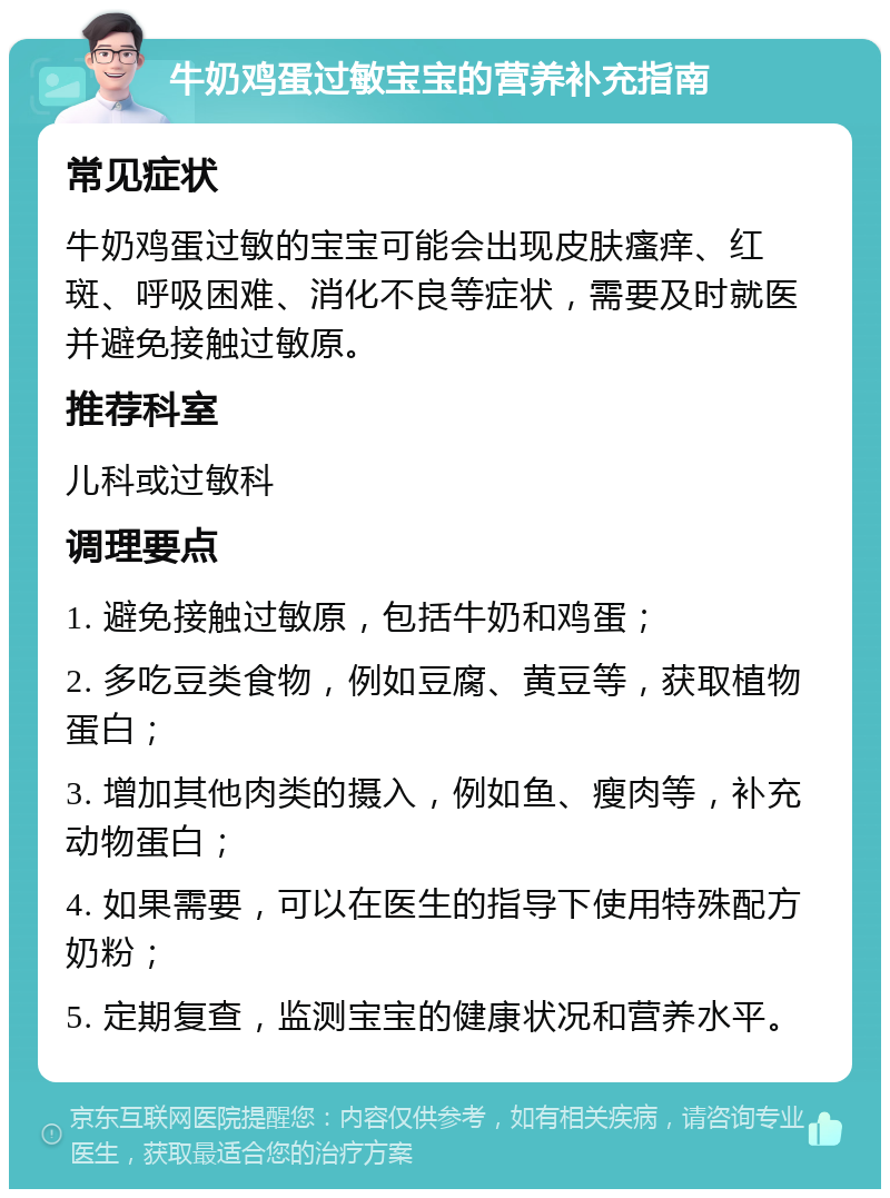 牛奶鸡蛋过敏宝宝的营养补充指南 常见症状 牛奶鸡蛋过敏的宝宝可能会出现皮肤瘙痒、红斑、呼吸困难、消化不良等症状，需要及时就医并避免接触过敏原。 推荐科室 儿科或过敏科 调理要点 1. 避免接触过敏原，包括牛奶和鸡蛋； 2. 多吃豆类食物，例如豆腐、黄豆等，获取植物蛋白； 3. 增加其他肉类的摄入，例如鱼、瘦肉等，补充动物蛋白； 4. 如果需要，可以在医生的指导下使用特殊配方奶粉； 5. 定期复查，监测宝宝的健康状况和营养水平。