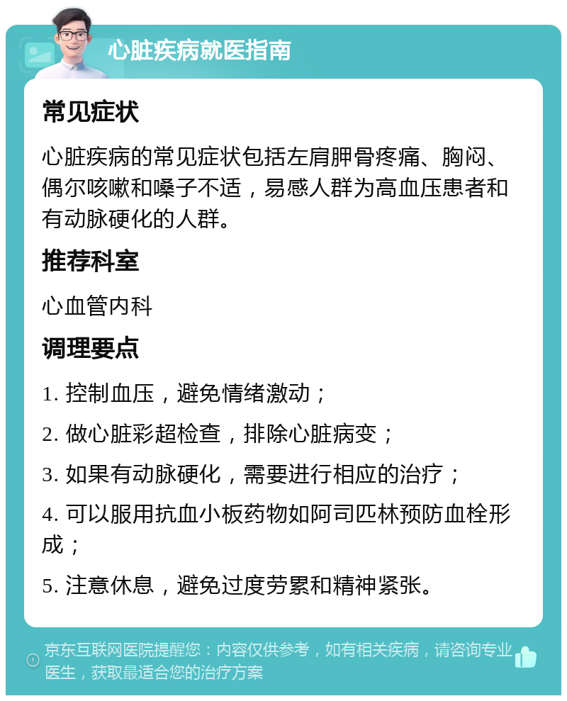 心脏疾病就医指南 常见症状 心脏疾病的常见症状包括左肩胛骨疼痛、胸闷、偶尔咳嗽和嗓子不适，易感人群为高血压患者和有动脉硬化的人群。 推荐科室 心血管内科 调理要点 1. 控制血压，避免情绪激动； 2. 做心脏彩超检查，排除心脏病变； 3. 如果有动脉硬化，需要进行相应的治疗； 4. 可以服用抗血小板药物如阿司匹林预防血栓形成； 5. 注意休息，避免过度劳累和精神紧张。