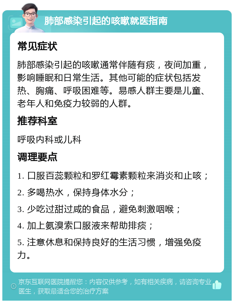 肺部感染引起的咳嗽就医指南 常见症状 肺部感染引起的咳嗽通常伴随有痰，夜间加重，影响睡眠和日常生活。其他可能的症状包括发热、胸痛、呼吸困难等。易感人群主要是儿童、老年人和免疫力较弱的人群。 推荐科室 呼吸内科或儿科 调理要点 1. 口服百蕊颗粒和罗红霉素颗粒来消炎和止咳； 2. 多喝热水，保持身体水分； 3. 少吃过甜过咸的食品，避免刺激咽喉； 4. 加上氨溴索口服液来帮助排痰； 5. 注意休息和保持良好的生活习惯，增强免疫力。