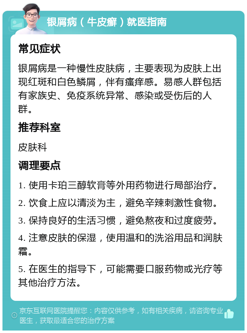 银屑病（牛皮癣）就医指南 常见症状 银屑病是一种慢性皮肤病，主要表现为皮肤上出现红斑和白色鳞屑，伴有瘙痒感。易感人群包括有家族史、免疫系统异常、感染或受伤后的人群。 推荐科室 皮肤科 调理要点 1. 使用卡珀三醇软膏等外用药物进行局部治疗。 2. 饮食上应以清淡为主，避免辛辣刺激性食物。 3. 保持良好的生活习惯，避免熬夜和过度疲劳。 4. 注意皮肤的保湿，使用温和的洗浴用品和润肤霜。 5. 在医生的指导下，可能需要口服药物或光疗等其他治疗方法。