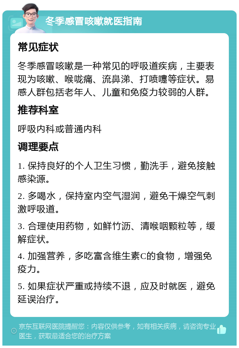 冬季感冒咳嗽就医指南 常见症状 冬季感冒咳嗽是一种常见的呼吸道疾病，主要表现为咳嗽、喉咙痛、流鼻涕、打喷嚏等症状。易感人群包括老年人、儿童和免疫力较弱的人群。 推荐科室 呼吸内科或普通内科 调理要点 1. 保持良好的个人卫生习惯，勤洗手，避免接触感染源。 2. 多喝水，保持室内空气湿润，避免干燥空气刺激呼吸道。 3. 合理使用药物，如鲜竹沥、清喉咽颗粒等，缓解症状。 4. 加强营养，多吃富含维生素C的食物，增强免疫力。 5. 如果症状严重或持续不退，应及时就医，避免延误治疗。