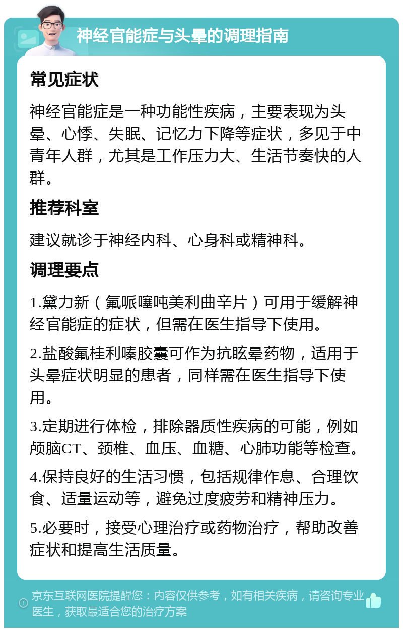 神经官能症与头晕的调理指南 常见症状 神经官能症是一种功能性疾病，主要表现为头晕、心悸、失眠、记忆力下降等症状，多见于中青年人群，尤其是工作压力大、生活节奏快的人群。 推荐科室 建议就诊于神经内科、心身科或精神科。 调理要点 1.黛力新（氟哌噻吨美利曲辛片）可用于缓解神经官能症的症状，但需在医生指导下使用。 2.盐酸氟桂利嗪胶囊可作为抗眩晕药物，适用于头晕症状明显的患者，同样需在医生指导下使用。 3.定期进行体检，排除器质性疾病的可能，例如颅脑CT、颈椎、血压、血糖、心肺功能等检查。 4.保持良好的生活习惯，包括规律作息、合理饮食、适量运动等，避免过度疲劳和精神压力。 5.必要时，接受心理治疗或药物治疗，帮助改善症状和提高生活质量。