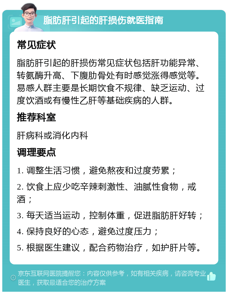 脂肪肝引起的肝损伤就医指南 常见症状 脂肪肝引起的肝损伤常见症状包括肝功能异常、转氨酶升高、下腹肋骨处有时感觉涨得感觉等。易感人群主要是长期饮食不规律、缺乏运动、过度饮酒或有慢性乙肝等基础疾病的人群。 推荐科室 肝病科或消化内科 调理要点 1. 调整生活习惯，避免熬夜和过度劳累； 2. 饮食上应少吃辛辣刺激性、油腻性食物，戒酒； 3. 每天适当运动，控制体重，促进脂肪肝好转； 4. 保持良好的心态，避免过度压力； 5. 根据医生建议，配合药物治疗，如护肝片等。