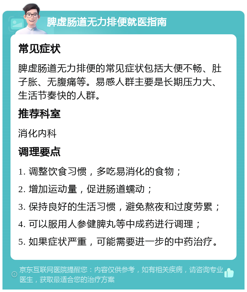 脾虚肠道无力排便就医指南 常见症状 脾虚肠道无力排便的常见症状包括大便不畅、肚子胀、无腹痛等。易感人群主要是长期压力大、生活节奏快的人群。 推荐科室 消化内科 调理要点 1. 调整饮食习惯，多吃易消化的食物； 2. 增加运动量，促进肠道蠕动； 3. 保持良好的生活习惯，避免熬夜和过度劳累； 4. 可以服用人参健脾丸等中成药进行调理； 5. 如果症状严重，可能需要进一步的中药治疗。