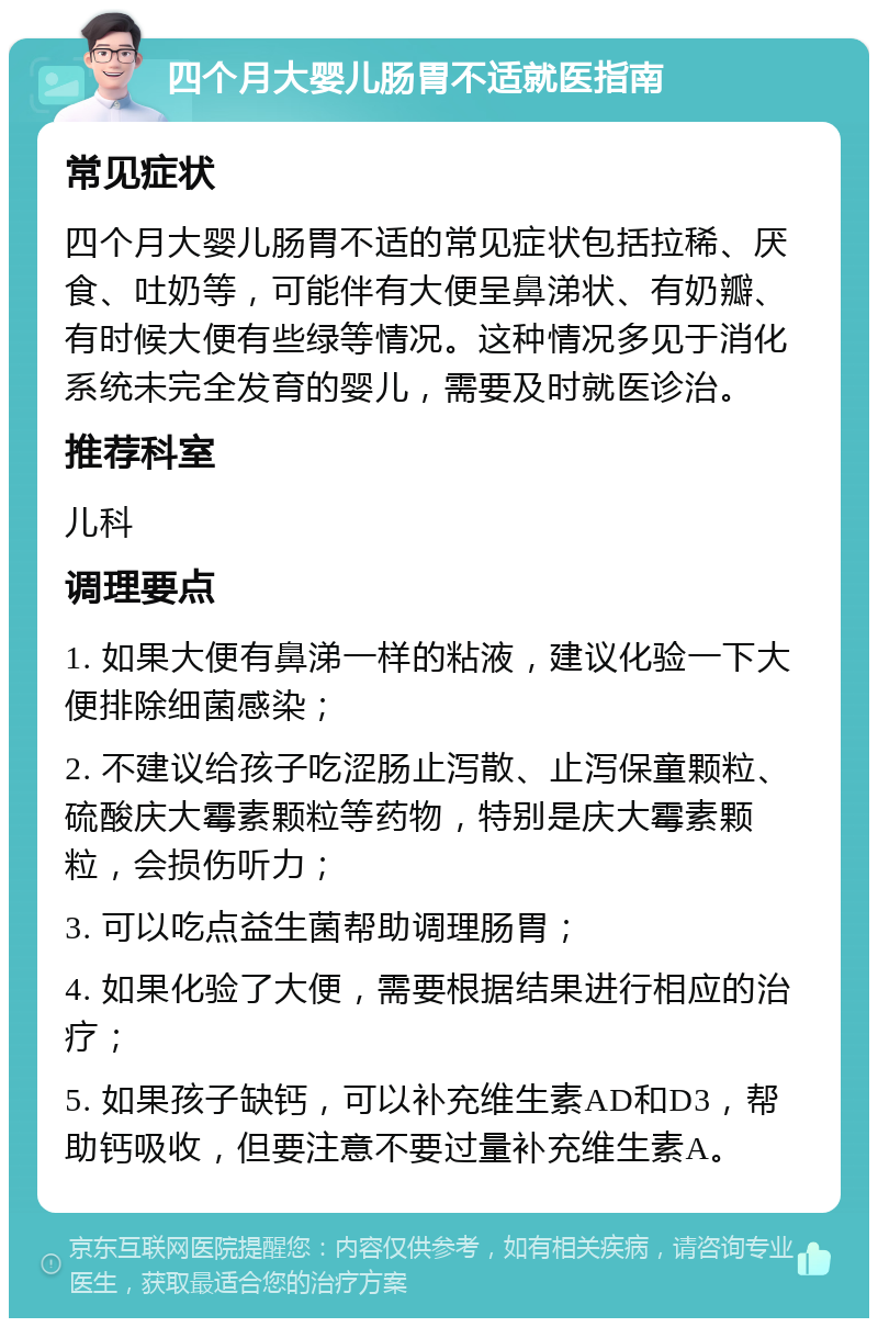 四个月大婴儿肠胃不适就医指南 常见症状 四个月大婴儿肠胃不适的常见症状包括拉稀、厌食、吐奶等，可能伴有大便呈鼻涕状、有奶瓣、有时候大便有些绿等情况。这种情况多见于消化系统未完全发育的婴儿，需要及时就医诊治。 推荐科室 儿科 调理要点 1. 如果大便有鼻涕一样的粘液，建议化验一下大便排除细菌感染； 2. 不建议给孩子吃涩肠止泻散、止泻保童颗粒、硫酸庆大霉素颗粒等药物，特别是庆大霉素颗粒，会损伤听力； 3. 可以吃点益生菌帮助调理肠胃； 4. 如果化验了大便，需要根据结果进行相应的治疗； 5. 如果孩子缺钙，可以补充维生素AD和D3，帮助钙吸收，但要注意不要过量补充维生素A。