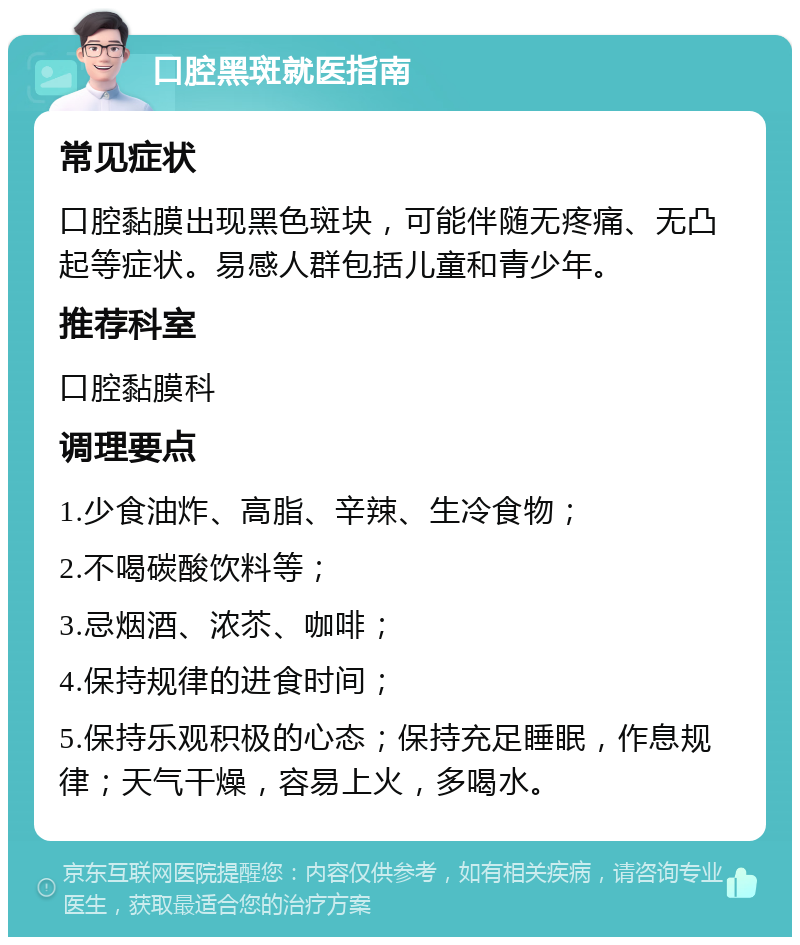 口腔黑斑就医指南 常见症状 口腔黏膜出现黑色斑块，可能伴随无疼痛、无凸起等症状。易感人群包括儿童和青少年。 推荐科室 口腔黏膜科 调理要点 1.少食油炸、高脂、辛辣、生冷食物； 2.不喝碳酸饮料等； 3.忌烟酒、浓苶、咖啡； 4.保持规律的进食时间； 5.保持乐观积极的心态；保持充足睡眠，作息规律；天气干燥，容易上火，多喝水。