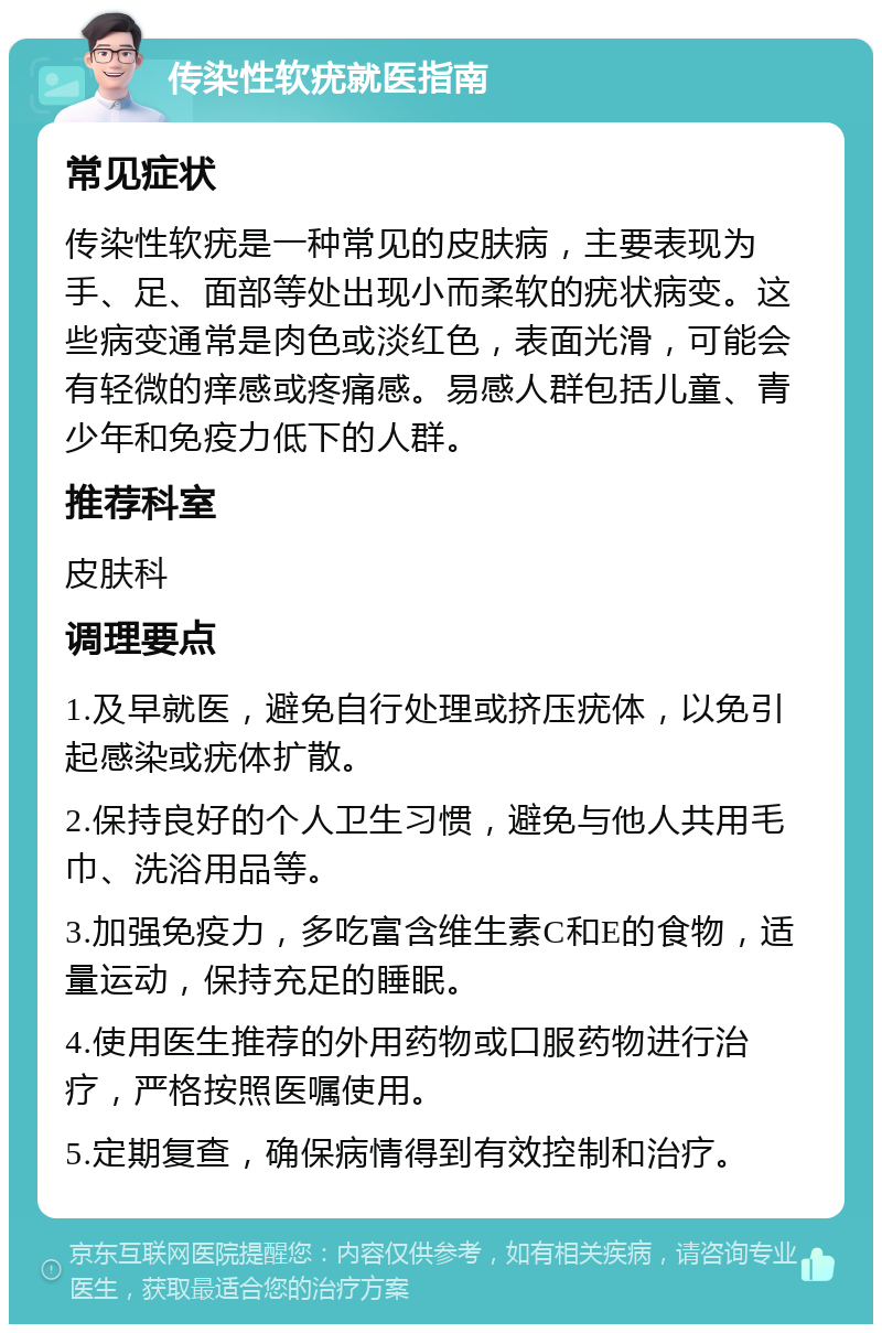 传染性软疣就医指南 常见症状 传染性软疣是一种常见的皮肤病，主要表现为手、足、面部等处出现小而柔软的疣状病变。这些病变通常是肉色或淡红色，表面光滑，可能会有轻微的痒感或疼痛感。易感人群包括儿童、青少年和免疫力低下的人群。 推荐科室 皮肤科 调理要点 1.及早就医，避免自行处理或挤压疣体，以免引起感染或疣体扩散。 2.保持良好的个人卫生习惯，避免与他人共用毛巾、洗浴用品等。 3.加强免疫力，多吃富含维生素C和E的食物，适量运动，保持充足的睡眠。 4.使用医生推荐的外用药物或口服药物进行治疗，严格按照医嘱使用。 5.定期复查，确保病情得到有效控制和治疗。