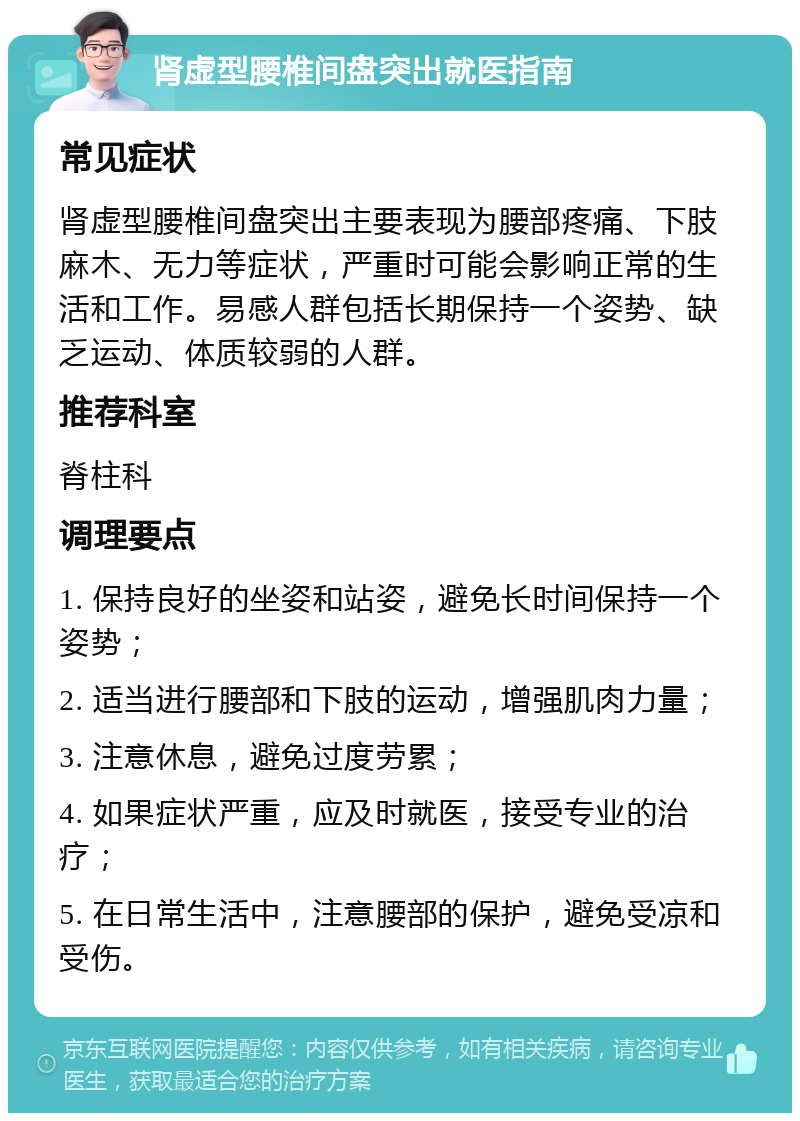 肾虚型腰椎间盘突出就医指南 常见症状 肾虚型腰椎间盘突出主要表现为腰部疼痛、下肢麻木、无力等症状，严重时可能会影响正常的生活和工作。易感人群包括长期保持一个姿势、缺乏运动、体质较弱的人群。 推荐科室 脊柱科 调理要点 1. 保持良好的坐姿和站姿，避免长时间保持一个姿势； 2. 适当进行腰部和下肢的运动，增强肌肉力量； 3. 注意休息，避免过度劳累； 4. 如果症状严重，应及时就医，接受专业的治疗； 5. 在日常生活中，注意腰部的保护，避免受凉和受伤。