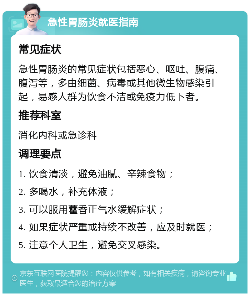 急性胃肠炎就医指南 常见症状 急性胃肠炎的常见症状包括恶心、呕吐、腹痛、腹泻等，多由细菌、病毒或其他微生物感染引起，易感人群为饮食不洁或免疫力低下者。 推荐科室 消化内科或急诊科 调理要点 1. 饮食清淡，避免油腻、辛辣食物； 2. 多喝水，补充体液； 3. 可以服用藿香正气水缓解症状； 4. 如果症状严重或持续不改善，应及时就医； 5. 注意个人卫生，避免交叉感染。