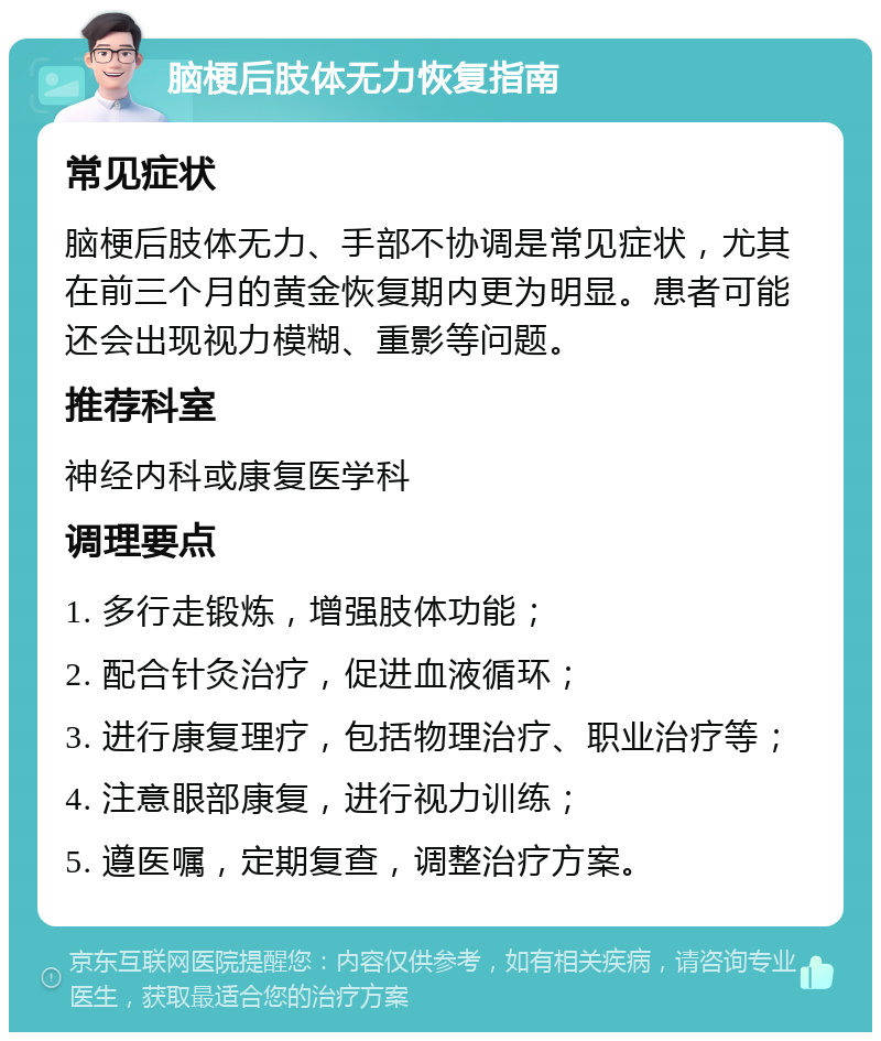 脑梗后肢体无力恢复指南 常见症状 脑梗后肢体无力、手部不协调是常见症状，尤其在前三个月的黄金恢复期内更为明显。患者可能还会出现视力模糊、重影等问题。 推荐科室 神经内科或康复医学科 调理要点 1. 多行走锻炼，增强肢体功能； 2. 配合针灸治疗，促进血液循环； 3. 进行康复理疗，包括物理治疗、职业治疗等； 4. 注意眼部康复，进行视力训练； 5. 遵医嘱，定期复查，调整治疗方案。