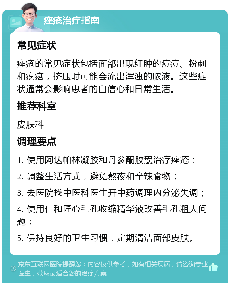 痤疮治疗指南 常见症状 痤疮的常见症状包括面部出现红肿的痘痘、粉刺和疙瘩，挤压时可能会流出浑浊的脓液。这些症状通常会影响患者的自信心和日常生活。 推荐科室 皮肤科 调理要点 1. 使用阿达帕林凝胶和丹参酮胶囊治疗痤疮； 2. 调整生活方式，避免熬夜和辛辣食物； 3. 去医院找中医科医生开中药调理内分泌失调； 4. 使用仁和匠心毛孔收缩精华液改善毛孔粗大问题； 5. 保持良好的卫生习惯，定期清洁面部皮肤。