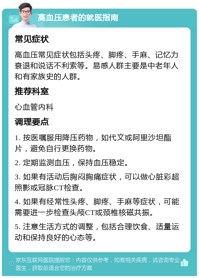 高血压患者的就医指南 常见症状 高血压常见症状包括头疼、脚疼、手麻、记忆力衰退和说话不利索等。易感人群主要是中老年人和有家族史的人群。 推荐科室 心血管内科 调理要点 1. 按医嘱服用降压药物，如代文或阿里沙坦酯片，避免自行更换药物。 2. 定期监测血压，保持血压稳定。 3. 如果有活动后胸闷胸痛症状，可以做心脏彩超照影或冠脉CT检查。 4. 如果有经常性头疼、脚疼、手麻等症状，可能需要进一步检查头颅CT或颈椎核磁共振。 5. 注意生活方式的调整，包括合理饮食、适量运动和保持良好的心态等。