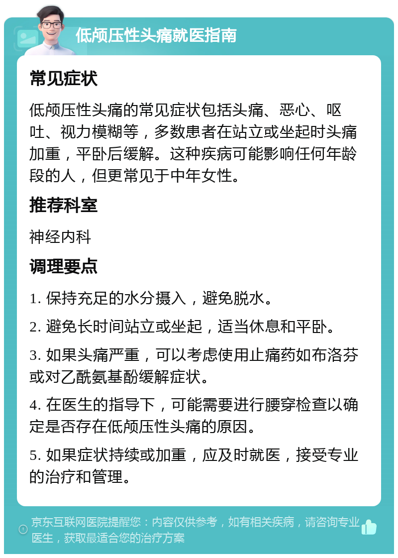 低颅压性头痛就医指南 常见症状 低颅压性头痛的常见症状包括头痛、恶心、呕吐、视力模糊等，多数患者在站立或坐起时头痛加重，平卧后缓解。这种疾病可能影响任何年龄段的人，但更常见于中年女性。 推荐科室 神经内科 调理要点 1. 保持充足的水分摄入，避免脱水。 2. 避免长时间站立或坐起，适当休息和平卧。 3. 如果头痛严重，可以考虑使用止痛药如布洛芬或对乙酰氨基酚缓解症状。 4. 在医生的指导下，可能需要进行腰穿检查以确定是否存在低颅压性头痛的原因。 5. 如果症状持续或加重，应及时就医，接受专业的治疗和管理。