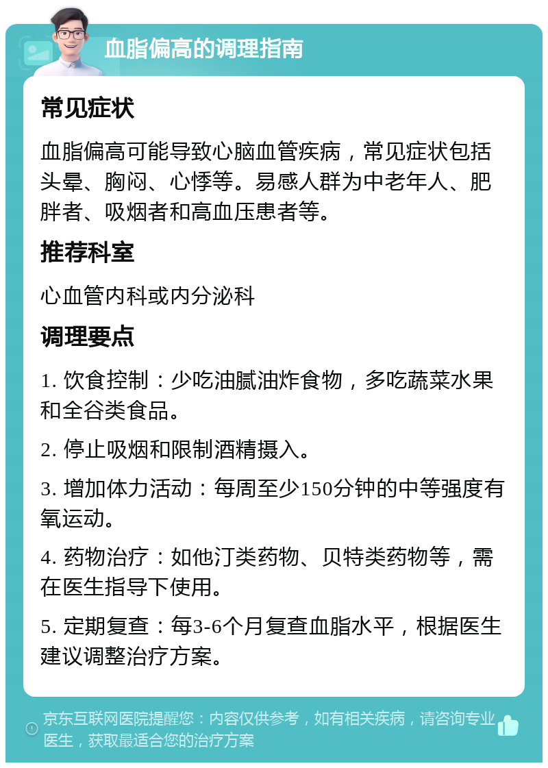 血脂偏高的调理指南 常见症状 血脂偏高可能导致心脑血管疾病，常见症状包括头晕、胸闷、心悸等。易感人群为中老年人、肥胖者、吸烟者和高血压患者等。 推荐科室 心血管内科或内分泌科 调理要点 1. 饮食控制：少吃油腻油炸食物，多吃蔬菜水果和全谷类食品。 2. 停止吸烟和限制酒精摄入。 3. 增加体力活动：每周至少150分钟的中等强度有氧运动。 4. 药物治疗：如他汀类药物、贝特类药物等，需在医生指导下使用。 5. 定期复查：每3-6个月复查血脂水平，根据医生建议调整治疗方案。